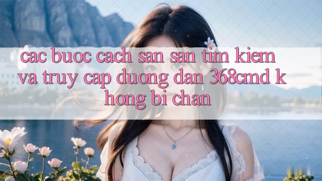 Các bước Cách Săn săn tìm Kiếm Và Truy Cập Đường dẫn 368cmd Không Bị Chặn
