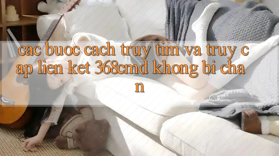 Các bước Cách Truy tìm Và Truy Cập Liên kết 368cmd Không Bị Chặn Các bước Cách Truy tìm Và Truy Cập Liên kết 368cmd Không Bị Chặn