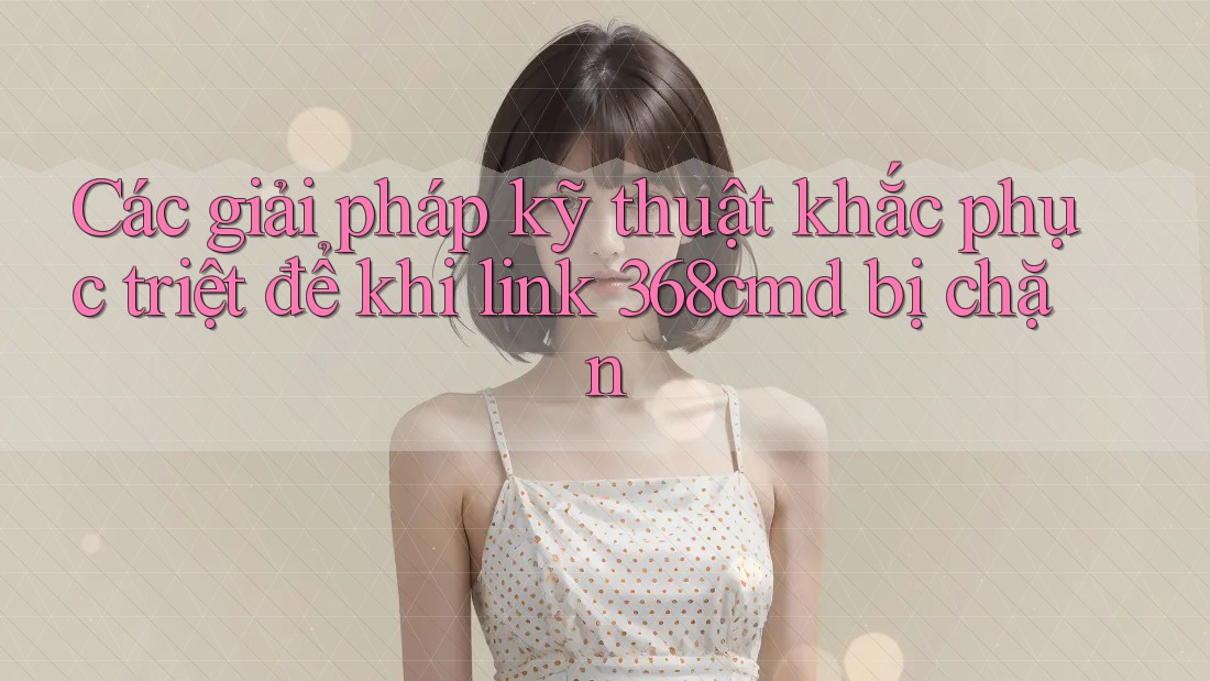 Các giải pháp kỹ thuật khắc phục triệt để khi link 368cmd bị chặn Các giải pháp kỹ thuật khắc phục triệt để khi link 368cmd bị chặn
