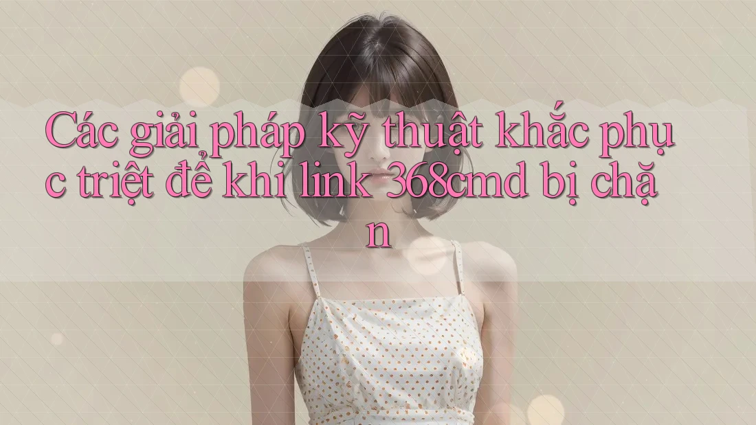 Các giải pháp kỹ thuật khắc phục triệt để khi link 368cmd bị chặn