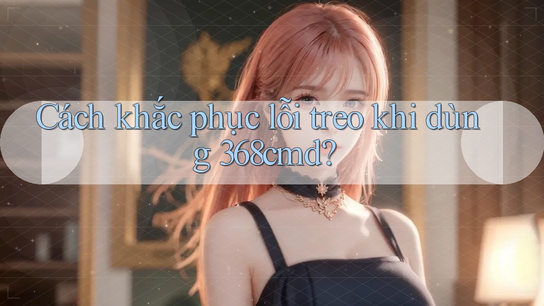 Cách khắc phục lỗi treo khi dùng 368cmd? Cách khắc phục lỗi treo khi dùng 368cmd?