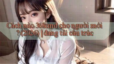 Cách nào 368cmd cho người mới (2026) đang tái cấu trúc