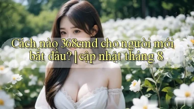 Cách nào 368cmd cho người mới bắt đầu cập nhật tháng 8