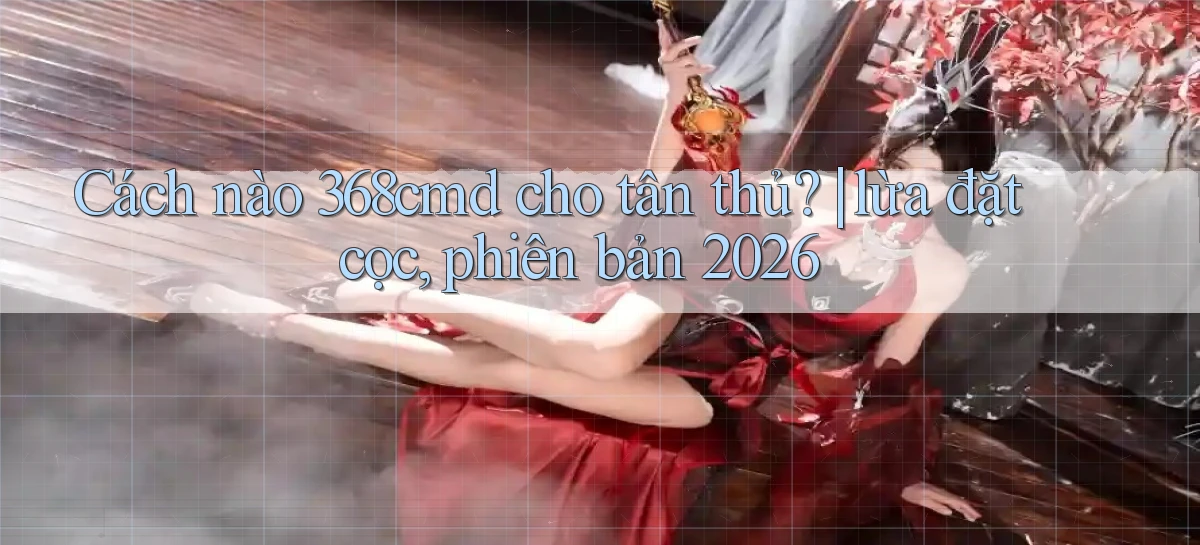 Cách nào 368cmd cho tân thủ lừa đặt cọc, phiên bản 2026