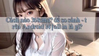Cách nào 368cmd để so sánh   trên Android 14 all in là gì