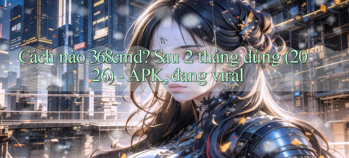 Cách nào 368cmd sau 2 tháng dùng (2026)   APK, đang viral