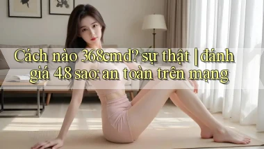 Cách nào 368cmd sự thật đánh giá 4.8 sao an toàn trên mạng