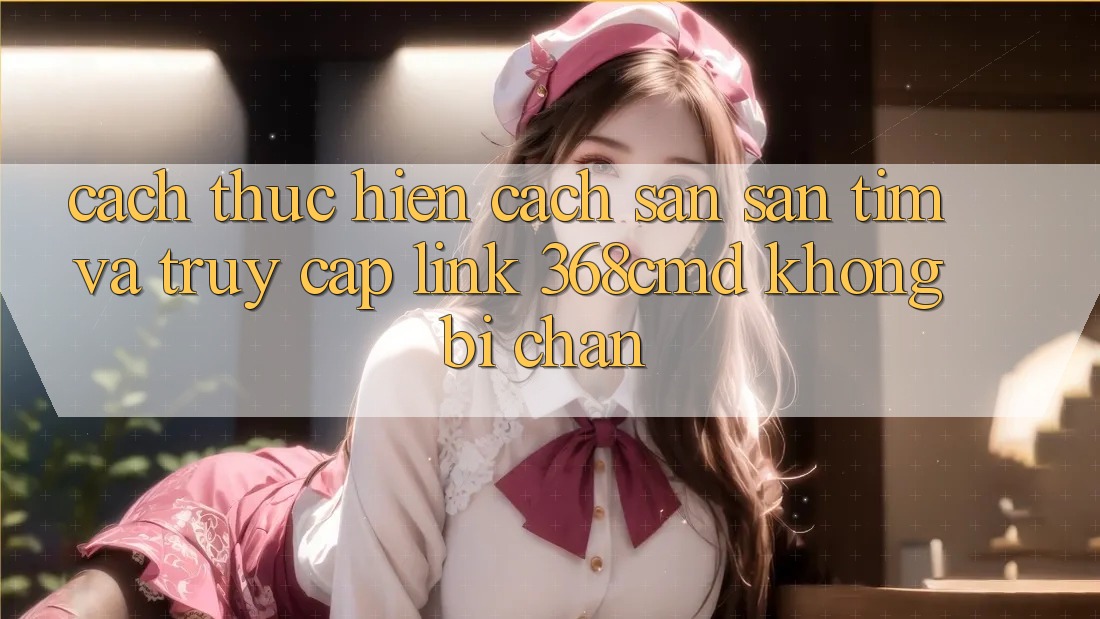 Cách thực hiện Cách Săn săn tìm Và Truy Cập Link 368cmd Không Bị Chặn Cách thực hiện Cách Săn săn tìm Và Truy Cập Link 368cmd Không Bị Chặn