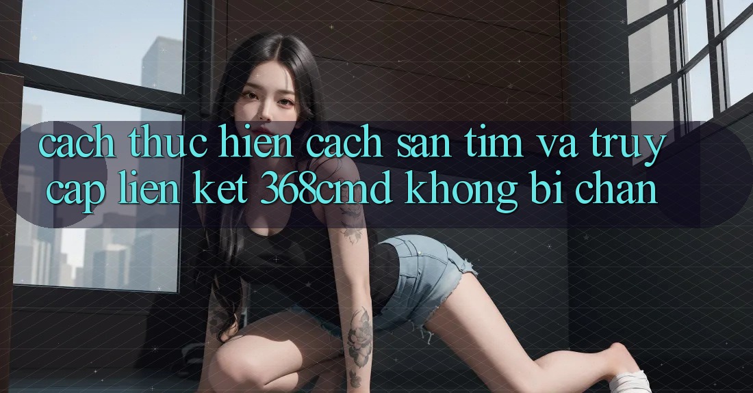Cách thực hiện Cách Săn tìm Và Truy Cập Liên kết 368cmd Không Bị Chặn