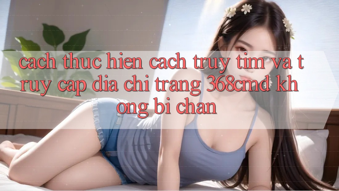 Cách thực hiện Cách Truy tìm Và Truy Cập Địa chỉ trang 368cmd Không Bị Chặn Cách thực hiện Cách Truy tìm Và Truy Cập Địa chỉ trang 368cmd Không Bị Chặn