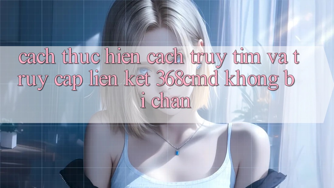 Cách thực hiện Cách Truy tìm Và Truy Cập Liên kết 368cmd Không Bị Chặn