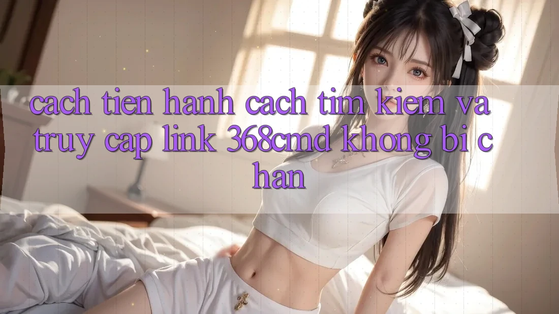 Cách tiến hành Cách Tìm Kiếm Và Truy Cập Link 368cmd Không Bị Chặn Cách tiến hành Cách Tìm Kiếm Và Truy Cập Link 368cmd Không Bị Chặn