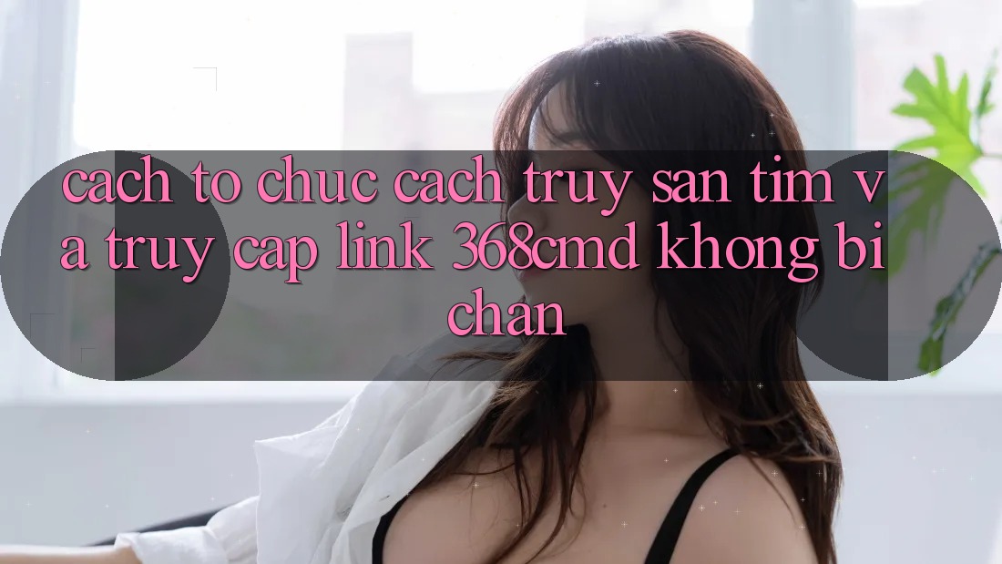 Cách tổ chức Cách Truy săn tìm Và Truy Cập Link 368cmd Không Bị Chặn Cách tổ chức Cách Truy săn tìm Và Truy Cập Link 368cmd Không Bị Chặn