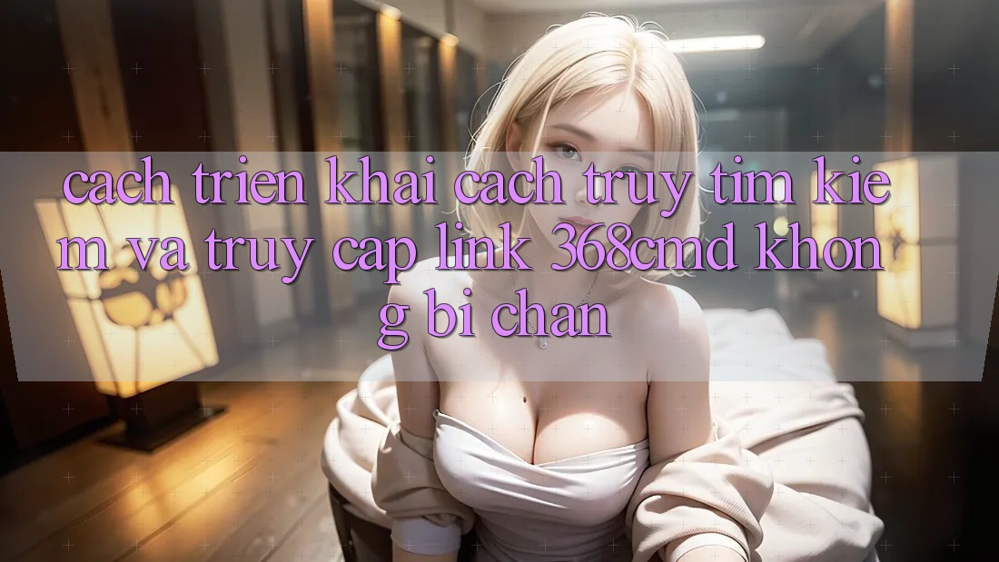 Cách triển khai Cách Truy tìm kiếm Và Truy Cập Link 368cmd Không Bị Chặn