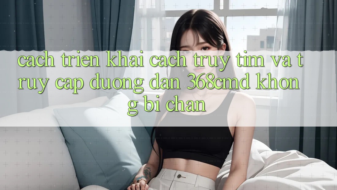 Cách triển khai Cách Truy tìm Và Truy Cập Đường dẫn 368cmd Không Bị Chặn