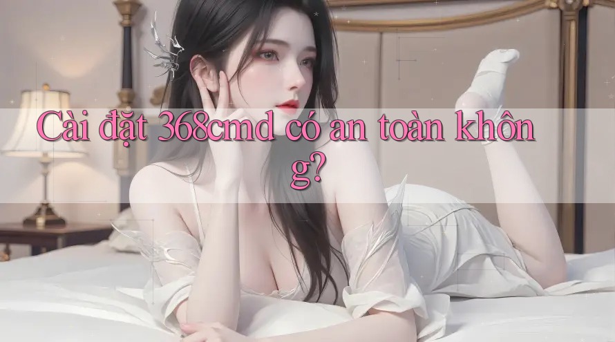 Cài đặt 368cmd có an toàn không? Cài đặt 368cmd có an toàn không?