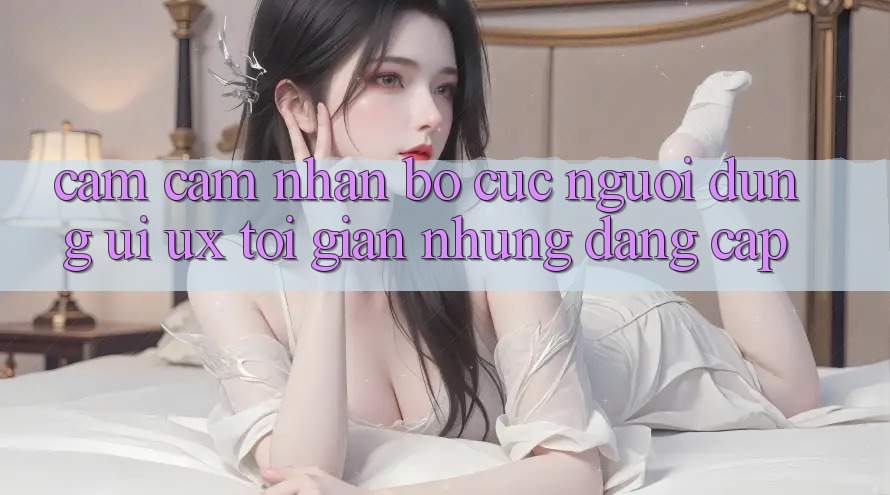 Cảm cảm nhận Bố cục Người Dùng (UI/UX) Tối Giản Nhưng Đẳng Cấp