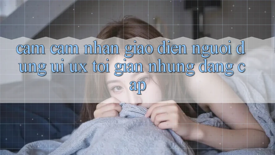 Cảm cảm nhận Giao Diện Người Dùng (UI/UX) Tối Giản Nhưng Đẳng Cấp Cảm cảm nhận Giao Diện Người Dùng (UI/UX) Tối Giản Nhưng Đẳng Cấp