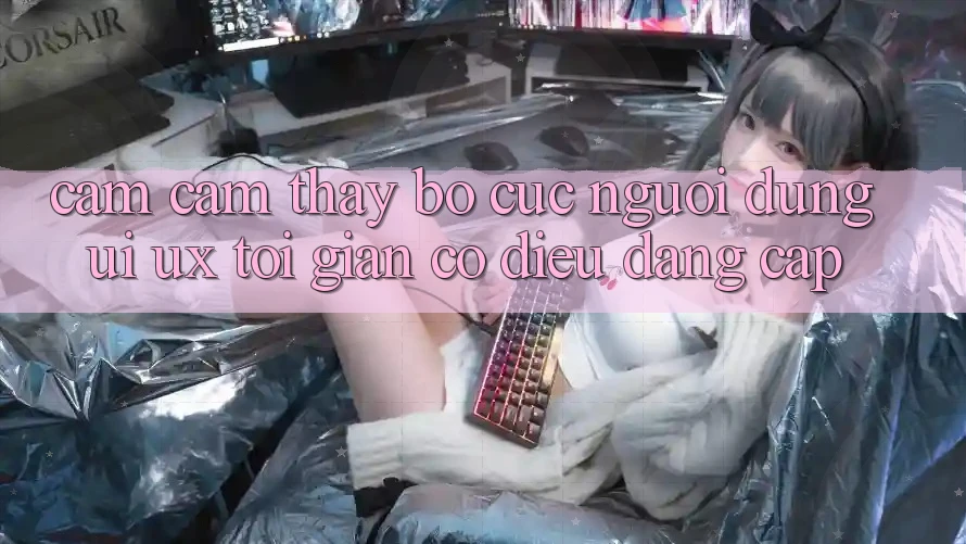 Cảm cảm thấy Bố cục Người Dùng (UI/UX) Tối Giản Có điều Đẳng Cấp