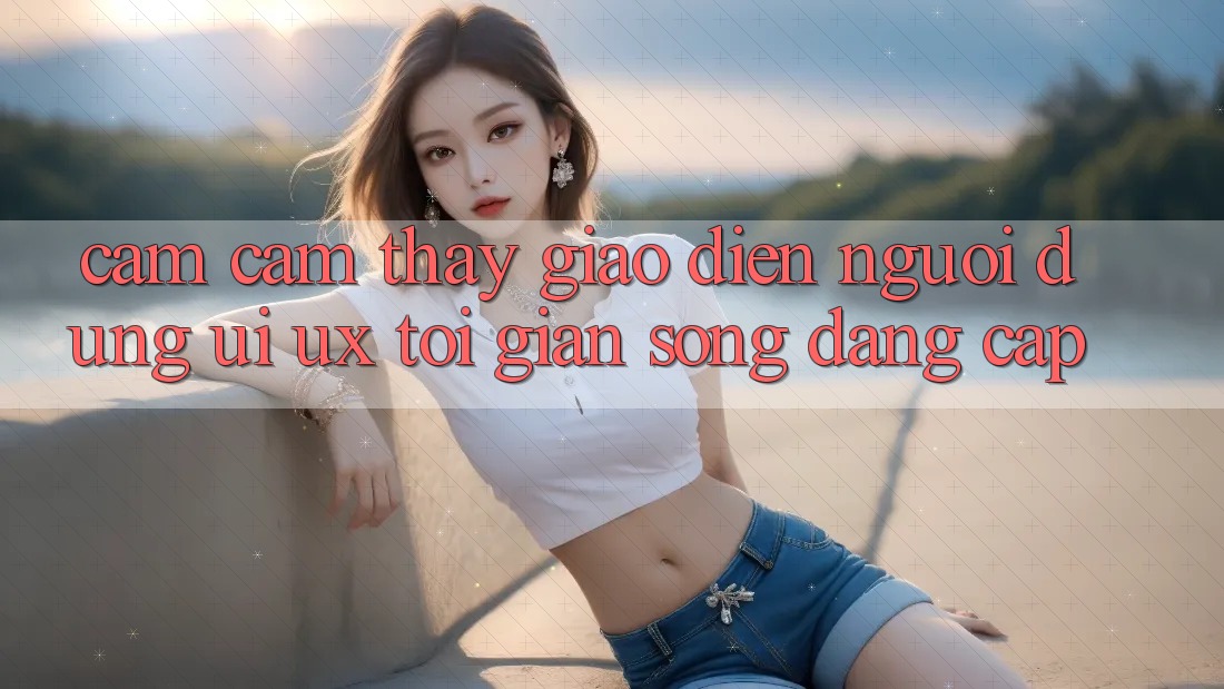 Cảm cảm thấy Giao Diện Người Dùng (UI/UX) Tối Giản Song Đẳng Cấp Cảm cảm thấy Giao Diện Người Dùng (UI/UX) Tối Giản Song Đẳng Cấp