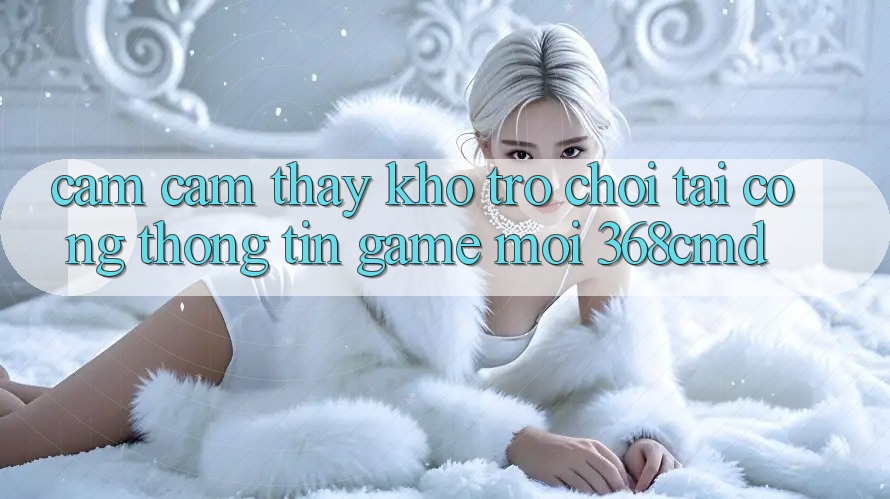 Cảm cảm thấy Kho Trò Chơi Tại “Cổng thông tin Game Mới” 368cmd