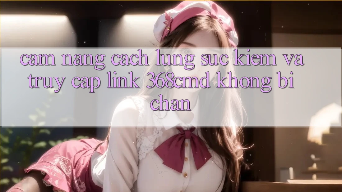 Cẩm nang Cách Lùng sục Kiếm Và Truy Cập Link 368cmd Không Bị Chặn