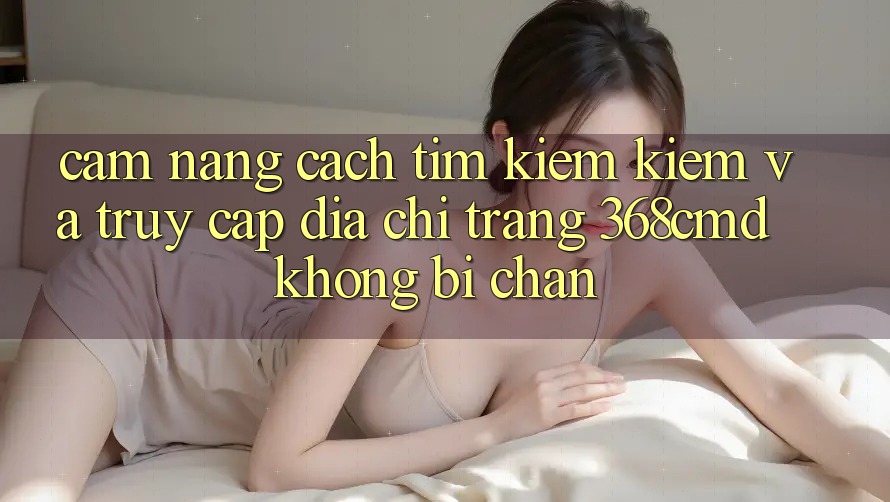Cẩm nang Cách Tìm kiếm Kiếm Và Truy Cập Địa chỉ trang 368cmd Không Bị Chặn Cẩm nang Cách Tìm kiếm Kiếm Và Truy Cập Địa chỉ trang 368cmd Không Bị Chặn