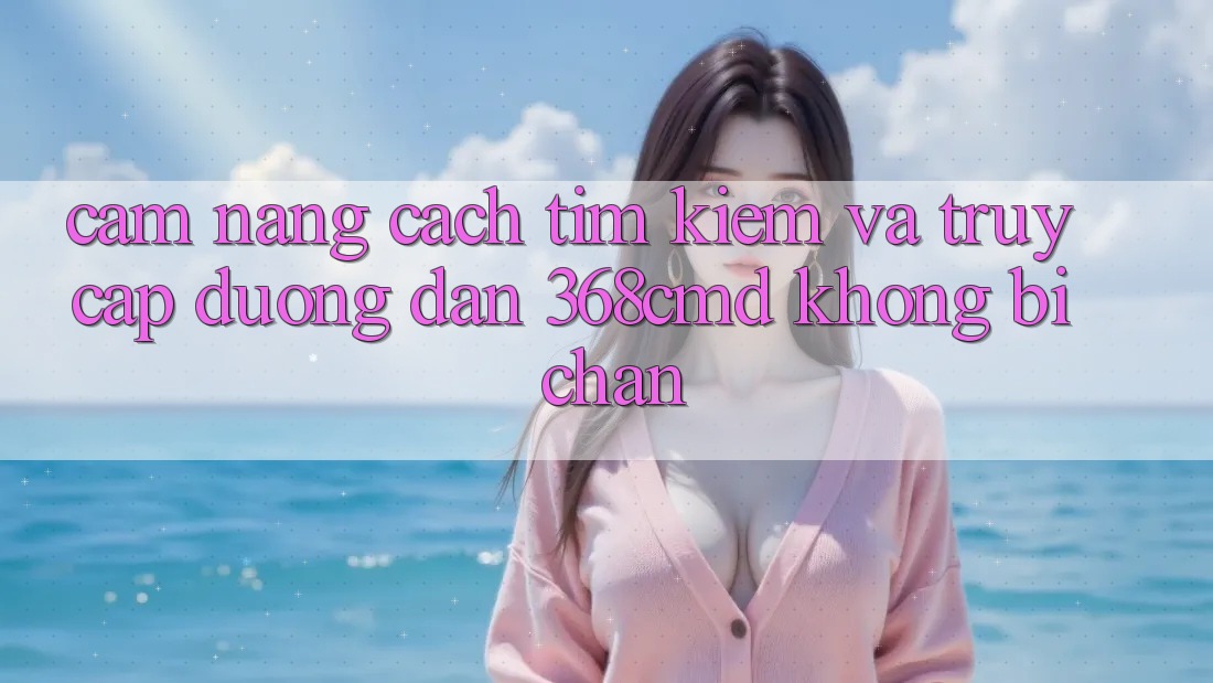 Cẩm nang Cách Tìm Kiếm Và Truy Cập Đường dẫn 368cmd Không Bị Chặn