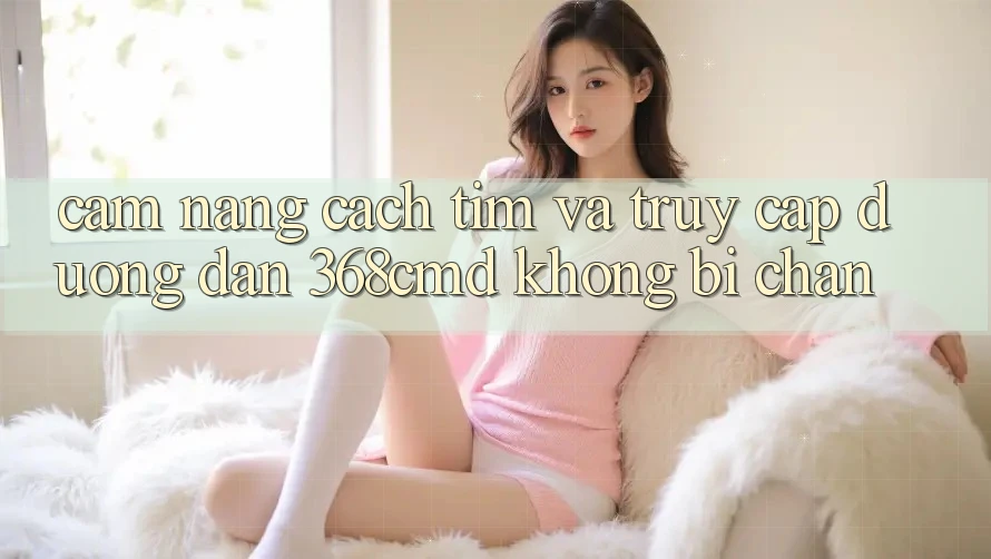 Cẩm nang Cách Tìm Và Truy Cập Đường dẫn 368cmd Không Bị Chặn Cẩm nang Cách Tìm Và Truy Cập Đường dẫn 368cmd Không Bị Chặn