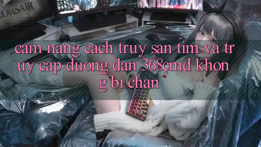 Cẩm nang Cách Truy săn tìm Và Truy Cập Đường dẫn 368cmd Không Bị Chặn