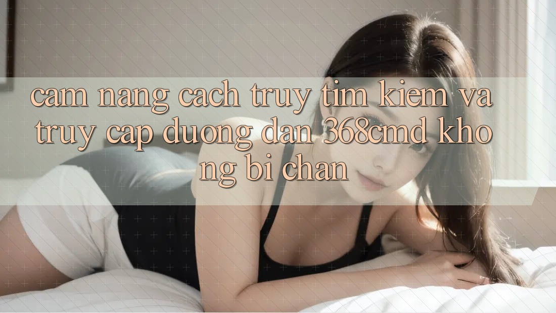 Cẩm nang Cách Truy tìm Kiếm Và Truy Cập Đường dẫn 368cmd Không Bị Chặn Cẩm nang Cách Truy tìm Kiếm Và Truy Cập Đường dẫn 368cmd Không Bị Chặn