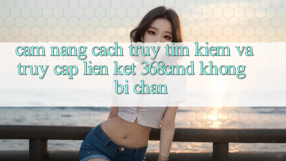 Cẩm nang Cách Truy tìm Kiếm Và Truy Cập Liên kết 368cmd Không Bị Chặn Cẩm nang Cách Truy tìm Kiếm Và Truy Cập Liên kết 368cmd Không Bị Chặn