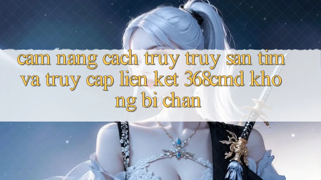 Cẩm nang Cách Truy truy săn tìm Và Truy Cập Liên kết 368cmd Không Bị Chặn