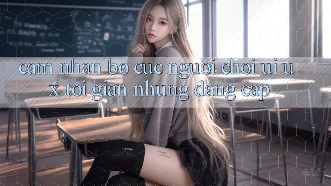 Cảm nhận Bố cục Người chơi (UI/UX) Tối Giản Nhưng Đẳng Cấp Cảm nhận Bố cục Người chơi (UI/UX) Tối Giản Nhưng Đẳng Cấp