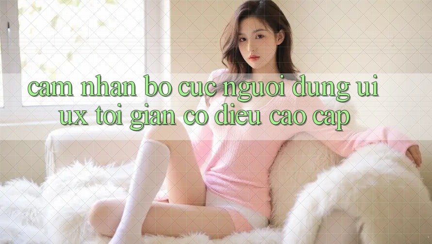 Cảm nhận Bố cục Người dùng (UI/UX) Tối Giản Có điều Cao cấp