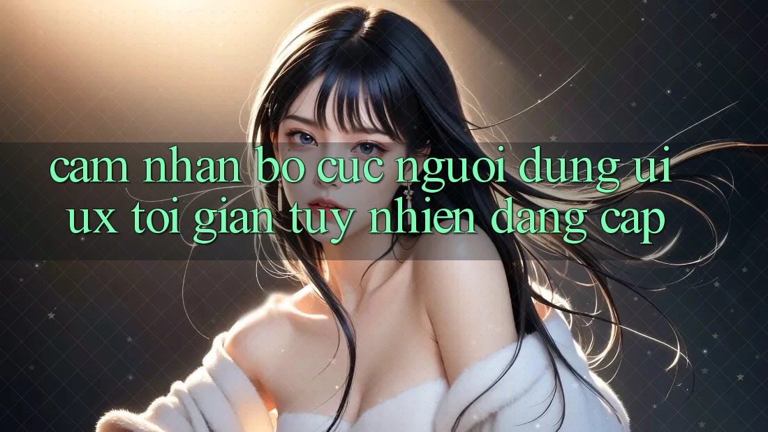 Cảm nhận Bố cục Người Dùng (UI/UX) Tối Giản Tuy nhiên Đẳng Cấp Cảm nhận Bố cục Người Dùng (UI/UX) Tối Giản Tuy nhiên Đẳng Cấp