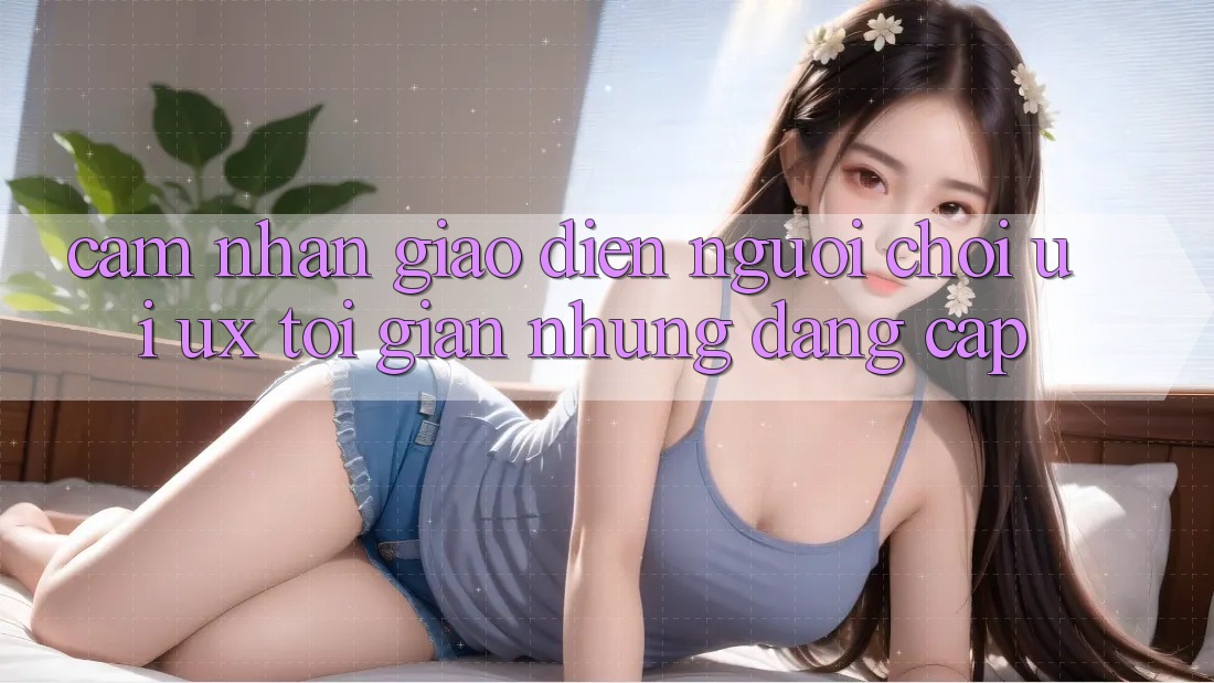 Cảm nhận Giao Diện Người chơi (UI/UX) Tối Giản Nhưng Đẳng cấp Cảm nhận Giao Diện Người chơi (UI/UX) Tối Giản Nhưng Đẳng cấp
