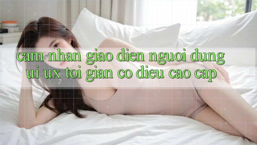 Cảm nhận Giao Diện Người Dùng (UI/UX) Tối Giản Có điều Cao cấp Cảm nhận Giao Diện Người Dùng (UI/UX) Tối Giản Có điều Cao cấp
