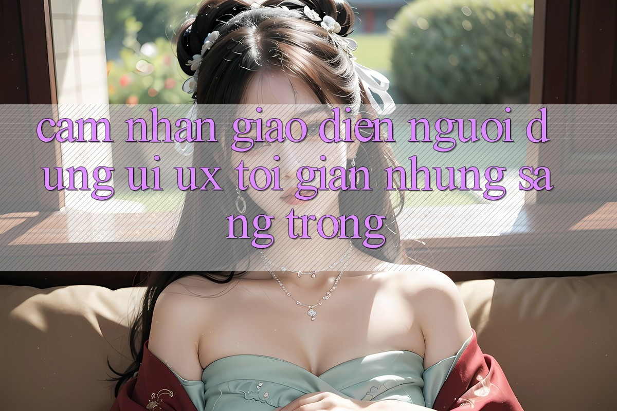 Cảm nhận Giao Diện Người Dùng (UI/UX) Tối Giản Nhưng Sang trọng