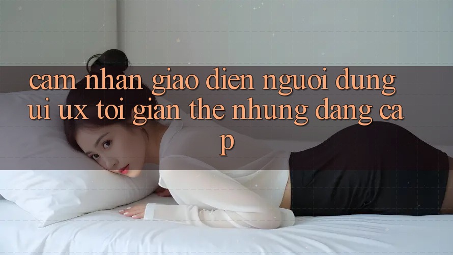 Cảm nhận Giao Diện Người Dùng (UI/UX) Tối Giản Thế nhưng Đẳng Cấp Cảm nhận Giao Diện Người Dùng (UI/UX) Tối Giản Thế nhưng Đẳng Cấp