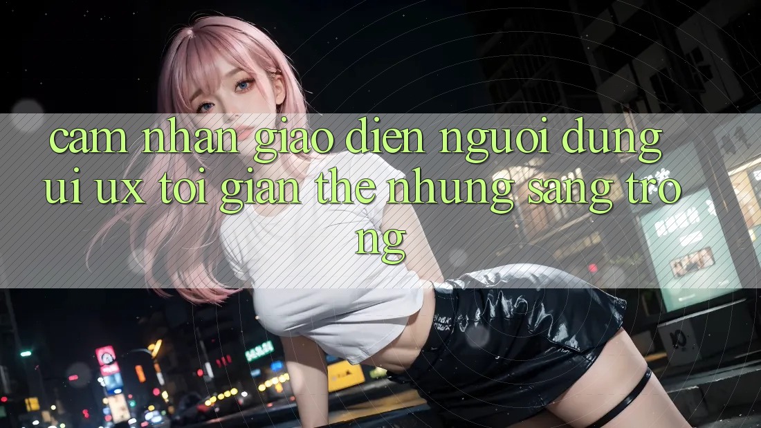 Cảm nhận Giao Diện Người Dùng (UI/UX) Tối Giản Thế nhưng Sang trọng
