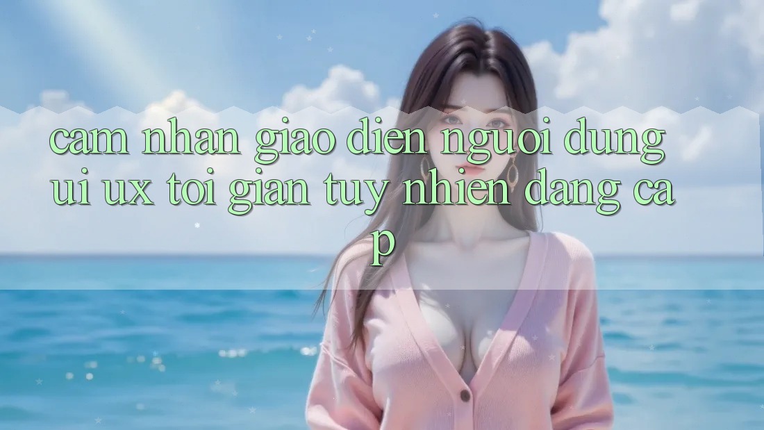 Cảm nhận Giao Diện Người Dùng (UI/UX) Tối Giản Tuy nhiên Đẳng Cấp Cảm nhận Giao Diện Người Dùng (UI/UX) Tối Giản Tuy nhiên Đẳng Cấp