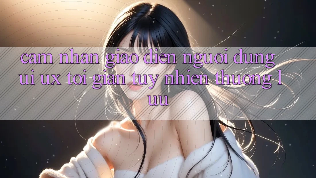 Cảm nhận Giao Diện Người Dùng (UI/UX) Tối Giản Tuy nhiên Thượng lưu Cảm nhận Giao Diện Người Dùng (UI/UX) Tối Giản Tuy nhiên Thượng lưu