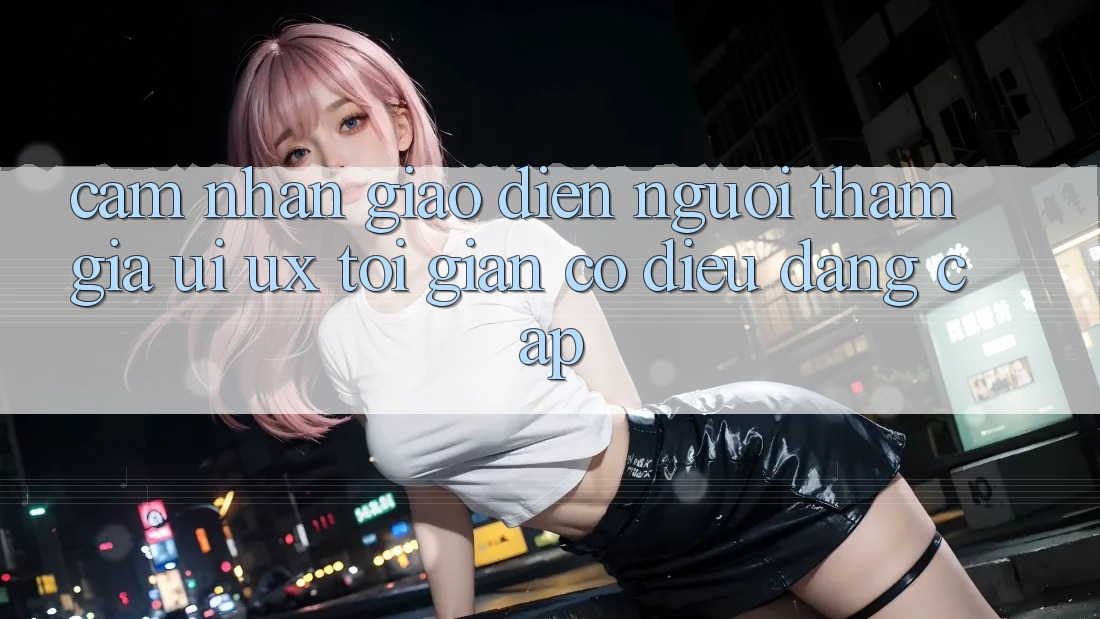 Cảm nhận Giao Diện Người tham gia (UI/UX) Tối Giản Có điều Đẳng Cấp