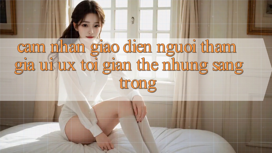 Cảm nhận Giao Diện Người tham gia (UI/UX) Tối Giản Thế nhưng Sang trọng