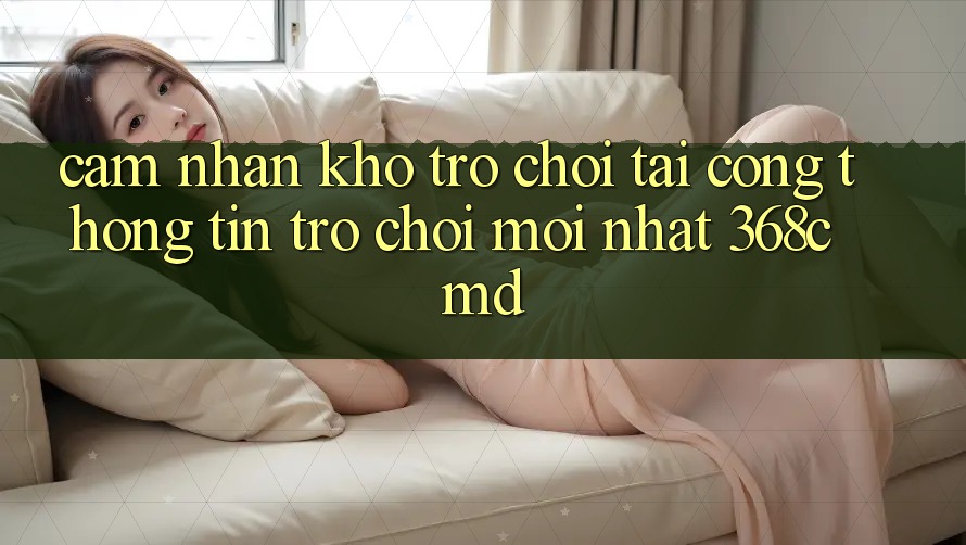 Cảm nhận Kho Trò Chơi Tại “Cổng thông tin Trò chơi Mới nhất” 368cmd Cảm nhận Kho Trò Chơi Tại “Cổng thông tin Trò chơi Mới nhất” 368cmd