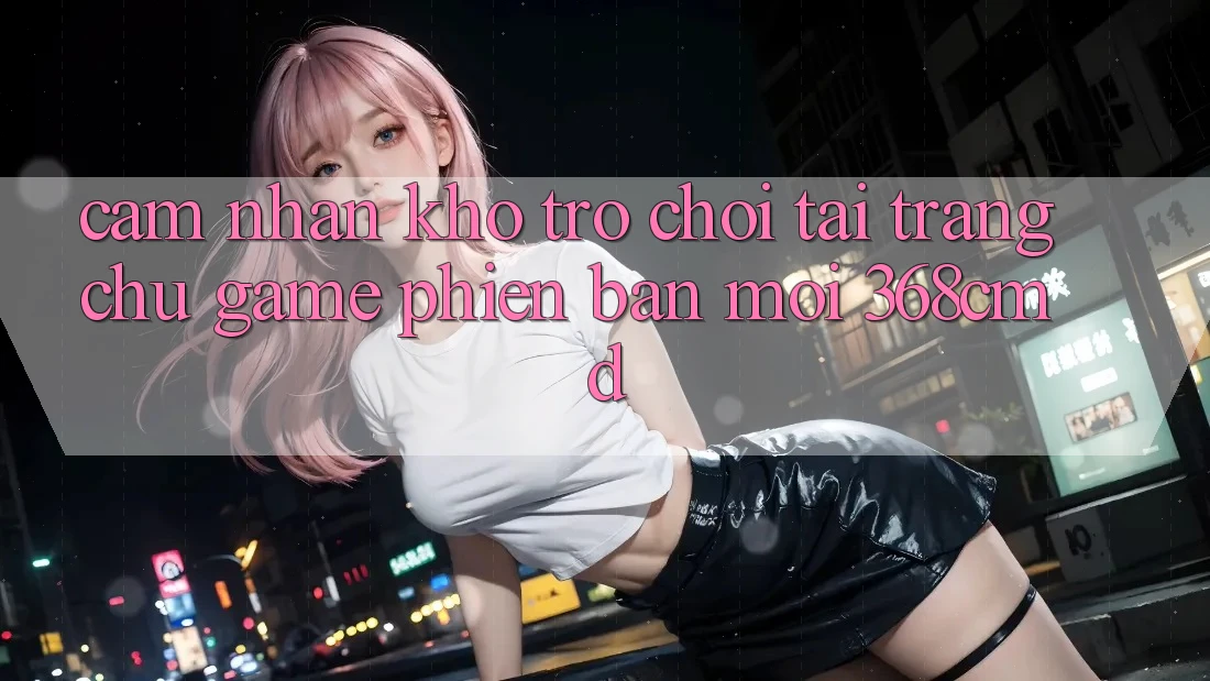 Cảm nhận Kho Trò Chơi Tại “Trang chủ Game Phiên bản mới” 368cmd