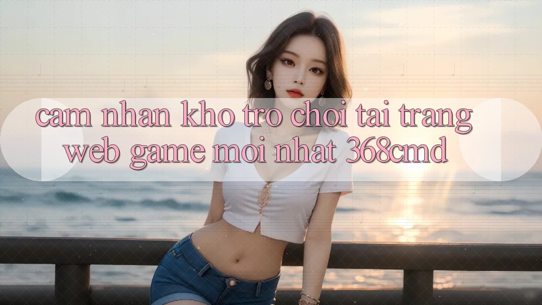 Cảm nhận Kho Trò Chơi Tại “Trang web Game Mới nhất” 368cmd Cảm nhận Kho Trò Chơi Tại “Trang web Game Mới nhất” 368cmd