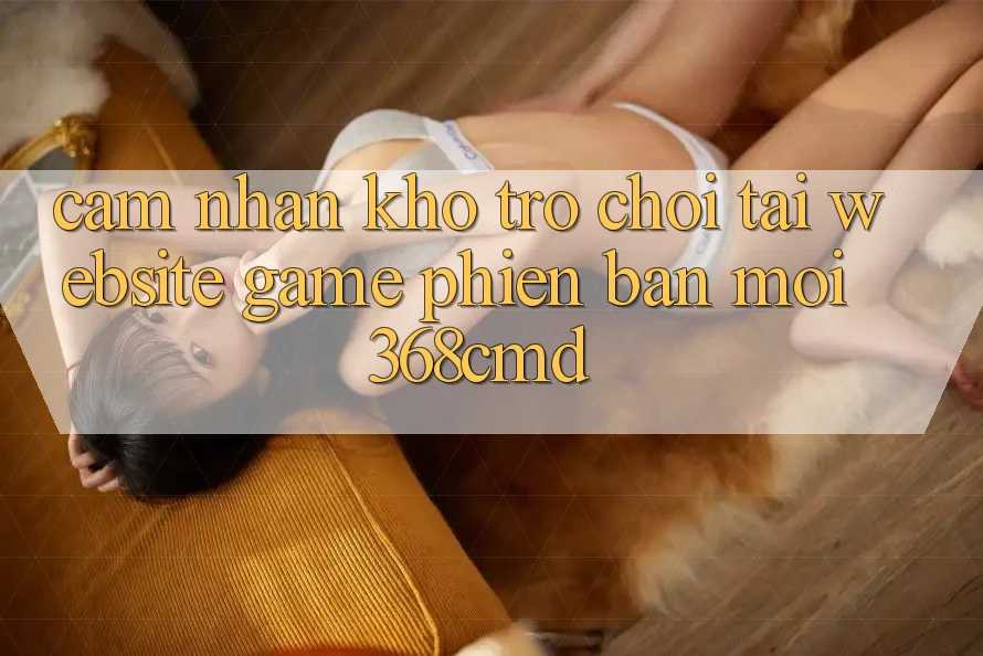 Cảm nhận Kho Trò Chơi Tại “Website Game Phiên bản mới” 368cmd