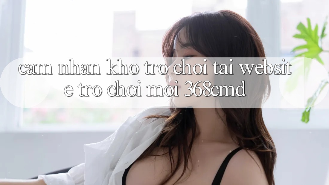 Cảm nhận Kho Trò Chơi Tại “Website Trò chơi Mới” 368cmd Cảm nhận Kho Trò Chơi Tại “Website Trò chơi Mới” 368cmd